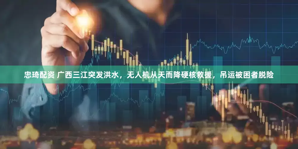 忠琦配资 广西三江突发洪水，无人机从天而降硬核救援，吊运被困者脱险