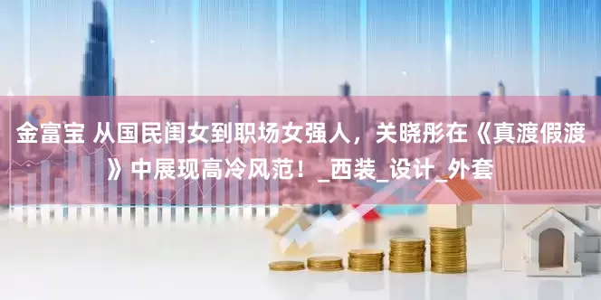 金富宝 从国民闺女到职场女强人，关晓彤在《真渡假渡》中展现高冷风范！_西装_设计_外套