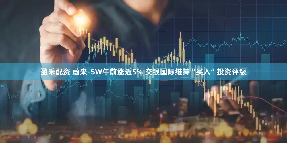 盈禾配资 蔚来-SW午前涨近5% 交银国际维持“买入”投资评级