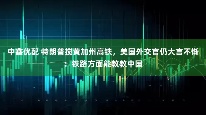 中鑫优配 特朗普搅黄加州高铁，美国外交官仍大言不惭：铁路方面能教教中国