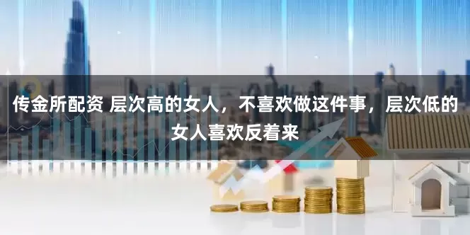 传金所配资 层次高的女人，不喜欢做这件事，层次低的女人喜欢反着来