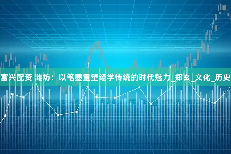 富兴配资 潍坊：以笔墨重塑经学传统的时代魅力_郑玄_文化_历史