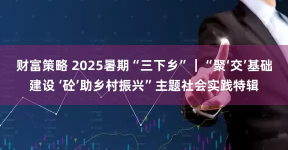 财富策略 2025暑期“三下乡”｜“聚‘交’基础建设 ‘砼’助乡村振兴”主题社会实践特辑