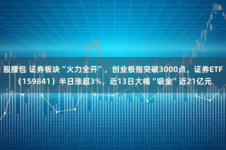 股腰包 证券板块“火力全开”，创业板指突破3000点，证券ETF（159841）半日涨超3%，近13日大幅“吸金”近21亿元