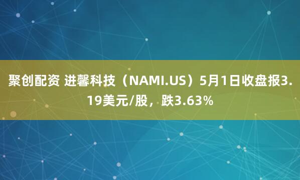 聚创配资 进馨科技（NAMI.US）5月1日收盘报3.19美元/股，跌3.63%