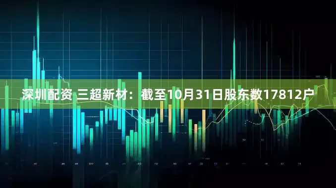 深圳配资 三超新材：截至10月31日股东数17812户