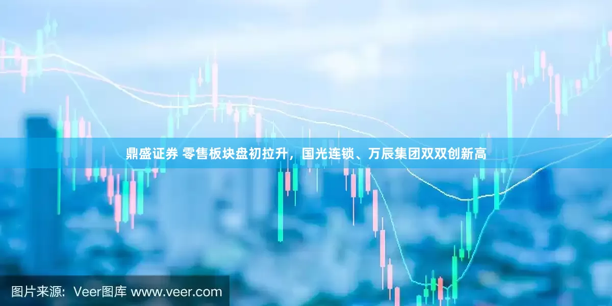 鼎盛证券 零售板块盘初拉升，国光连锁、万辰集团双双创新高